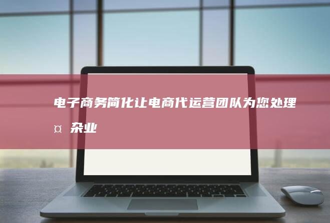 电子商务简化：让电商代运营团队为您处理复杂业务